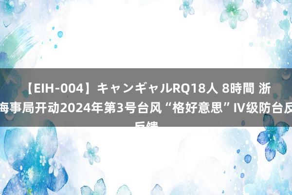 【EIH-004】キャンギャルRQ18人 8時間 浙江海事局开动2024年第3号台风“格好意思”Ⅳ级防台反馈