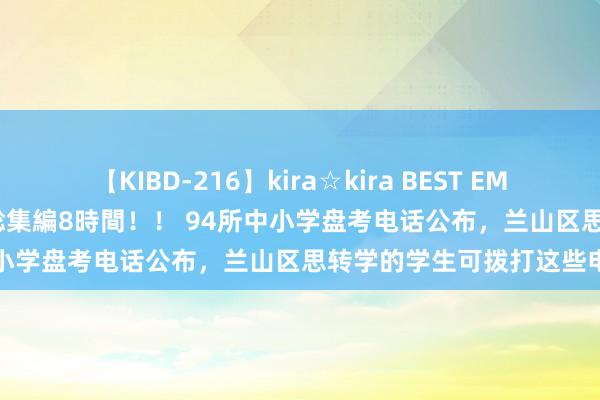 【KIBD-216】kira☆kira BEST EMIRI-中出し性交20発超え-総集編8時間!! 94所中小学盘考电话公布,兰山区思转学的学生可拨打这些电话