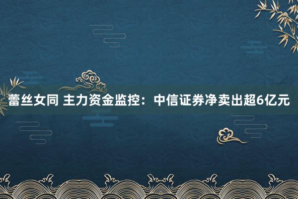 蕾丝女同 主力资金监控:中信证券净卖出超6亿元