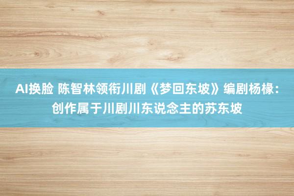 AI换脸 陈智林领衔川剧《梦回东坡》编剧杨椽：创作属于川剧川东说念主的苏东坡