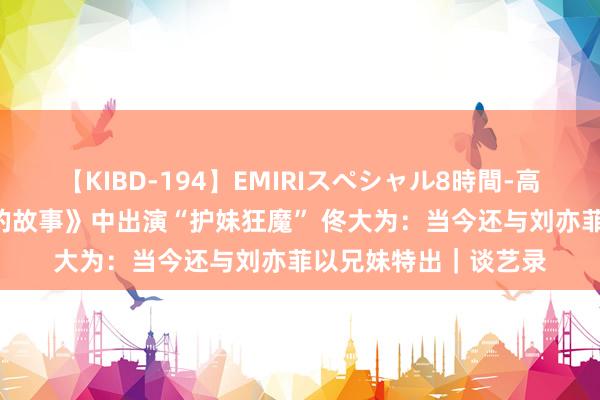 【KIBD-194】EMIRIスペシャル8時間-高画質-特別編 《玫瑰的故事》中出演“护妹狂魔” 佟大为：当今还与刘亦菲以兄妹特出｜谈艺录