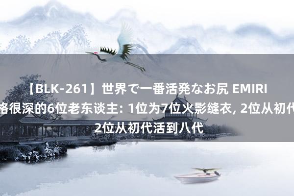 【BLK-261】世界で一番活発なお尻 EMIRI 木叶村资格很深的6位老东谈主: 1位为7位火影缝衣， 2位从初代活到八代