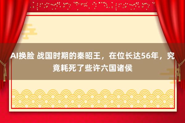 AI换脸 战国时期的秦昭王，在位长达56年，究竟耗死了些许六国诸侯