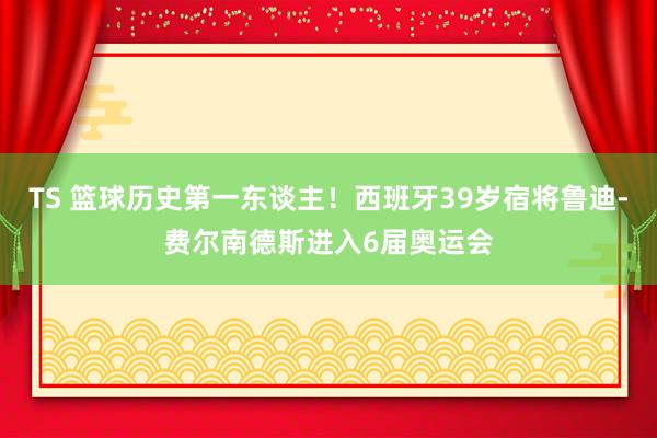 TS 篮球历史第一东谈主!西班牙39岁宿将鲁迪-费尔南德斯进入6届奥运会