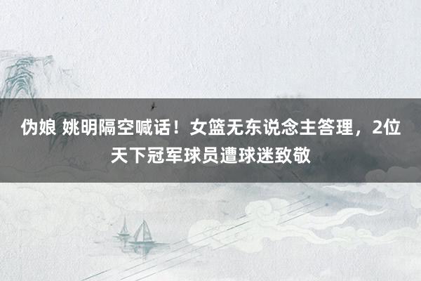 伪娘 姚明隔空喊话！女篮无东说念主答理，2位天下冠军球员遭球迷致敬