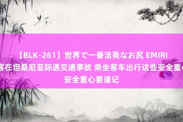 【BLK-261】世界で一番活発なお尻 EMIRI 中国旅客在坦桑尼亚际遇交通事故 乘坐客车出行这些安全重心要谨记