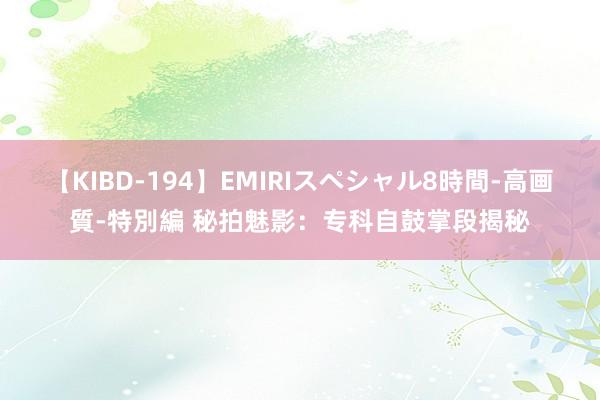 【KIBD-194】EMIRIスペシャル8時間-高画質-特別編 秘拍魅影：专科自鼓掌段揭秘