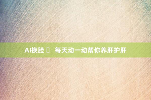 AI换脸 ​ 每天动一动帮你养肝护肝