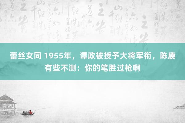 蕾丝女同 1955年，谭政被授予大将军衔，陈赓有些不测：你的笔胜过枪啊