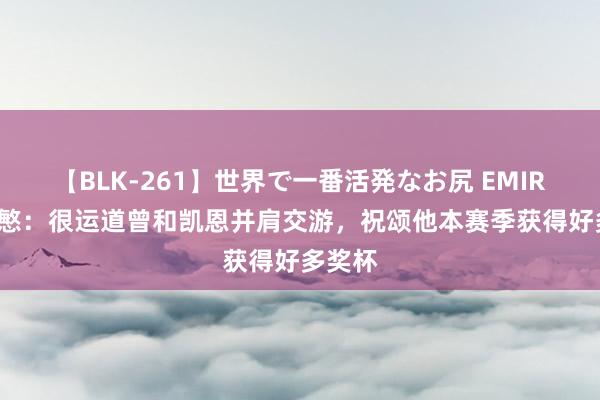 【BLK-261】世界で一番活発なお尻 EMIRI 孙兴慜:很运道曾和凯恩并肩交游,祝颂他本赛季获得好多奖杯