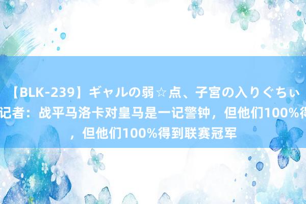 【BLK-239】ギャルの弱☆点、子宮の入りぐちぃ EMIRI 六台记者:战平马洛卡对皇马是一记警钟,但他们100%得到联赛冠军