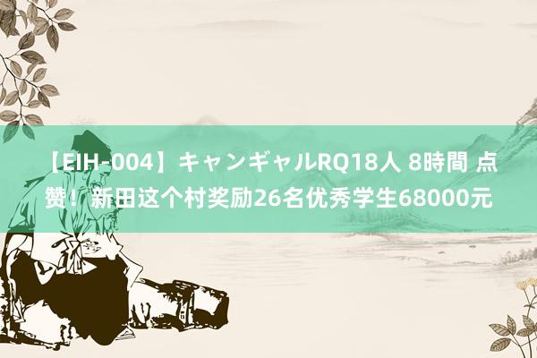 【EIH-004】キャンギャルRQ18人 8時間 点赞！新田这个村奖励26名优秀学生68000元