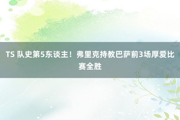 TS 队史第5东谈主!弗里克持教巴萨前3场厚爱比赛全胜