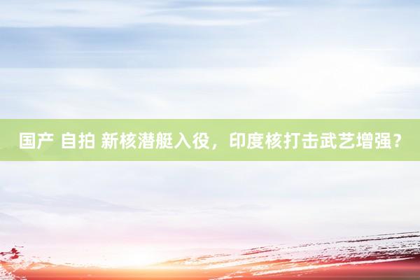 国产 自拍 新核潜艇入役，印度核打击武艺增强？