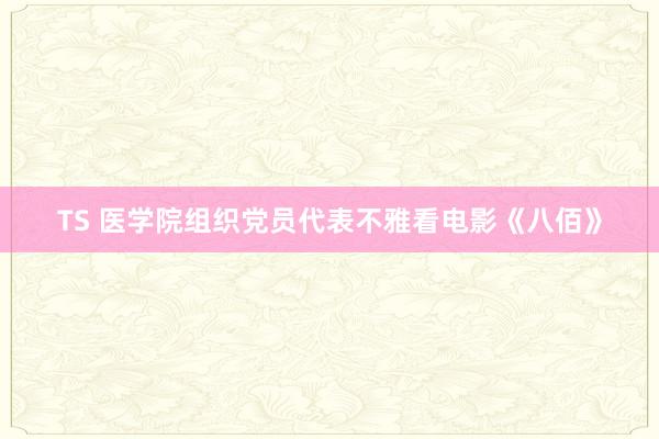 TS 医学院组织党员代表不雅看电影《八佰》