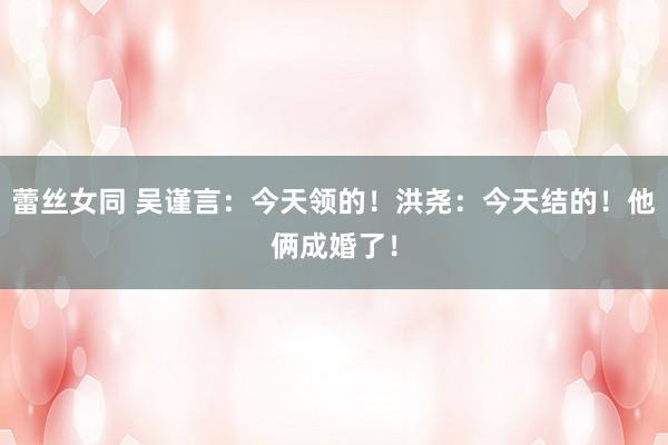 蕾丝女同 吴谨言：今天领的！洪尧：今天结的！他俩成婚了！