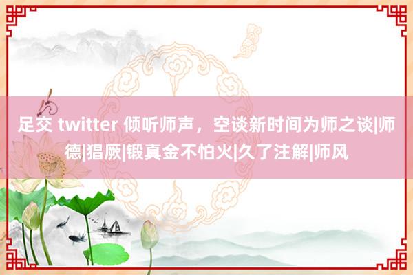 足交 twitter 倾听师声，空谈新时间为师之谈|师德|猖厥|锻真金不怕火|久了注解|师风