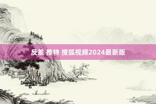 反差 推特 搜狐视频2024最新版