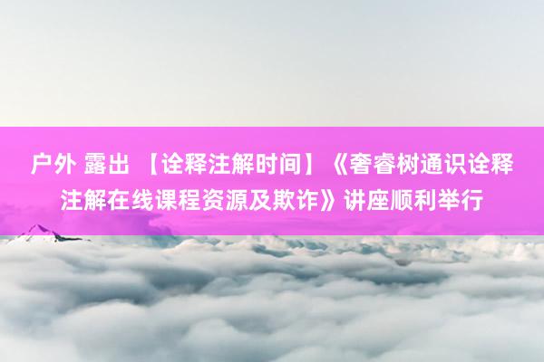 户外 露出 【诠释注解时间】《奢睿树通识诠释注解在线课程资源及欺诈》讲座顺利举行