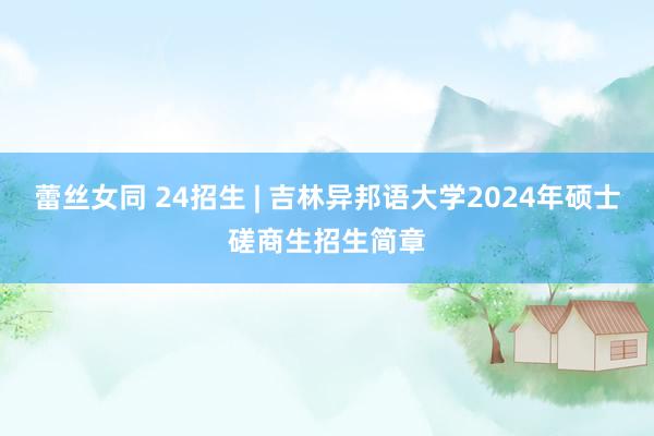蕾丝女同 24招生 | 吉林异邦语大学2024年硕士磋商生招生简章