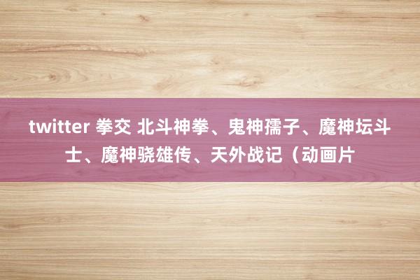 twitter 拳交 北斗神拳、鬼神孺子、魔神坛斗士、魔神骁雄传、天外战记（动画片