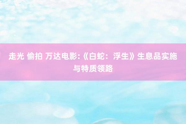 走光 偷拍 万达电影:《白蛇：浮生》生息品实施与特质领路