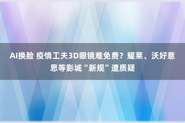 AI换脸 疫情工夫3D眼镜难免费？耀莱、沃好意思等影城“新规”遭质疑