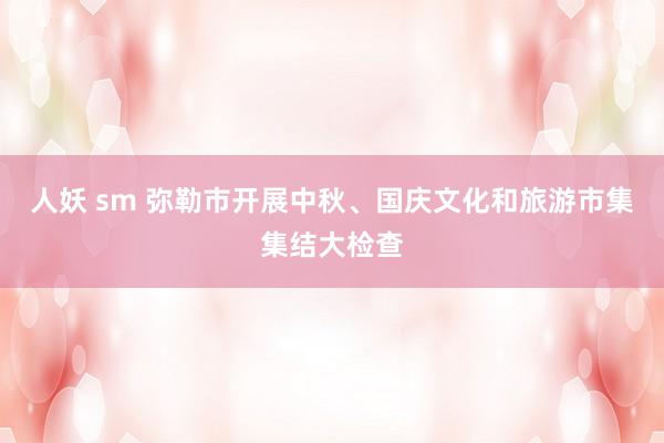 人妖 sm 弥勒市开展中秋、国庆文化和旅游市集集结大检查