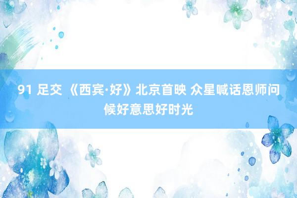 91 足交 《西宾·好》北京首映 众星喊话恩师问候好意思好时光