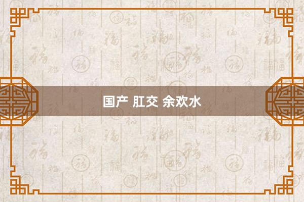 国产 肛交 余欢水
