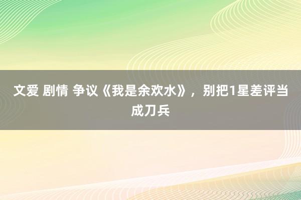 文爱 剧情 争议《我是余欢水》，别把1星差评当成刀兵