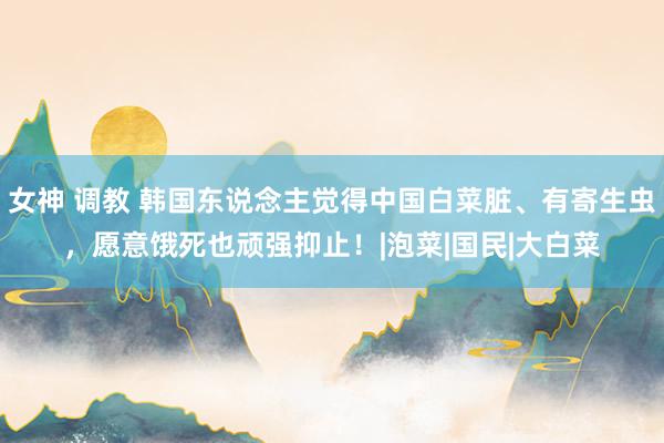 女神 调教 韩国东说念主觉得中国白菜脏、有寄生虫，愿意饿死也顽强抑止！|泡菜|国民|大白菜