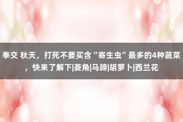 拳交 秋天，打死不要买含“寄生虫”最多的4种蔬菜，快来了解下|菱角|马蹄|胡萝卜|西兰花