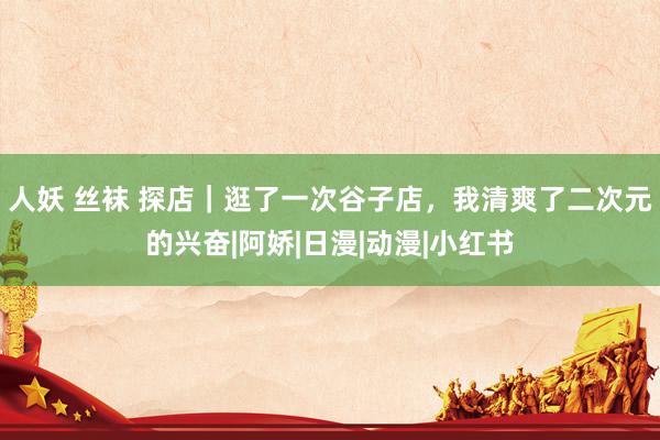 人妖 丝袜 探店｜逛了一次谷子店，我清爽了二次元的兴奋|阿娇|日漫|动漫|小红书
