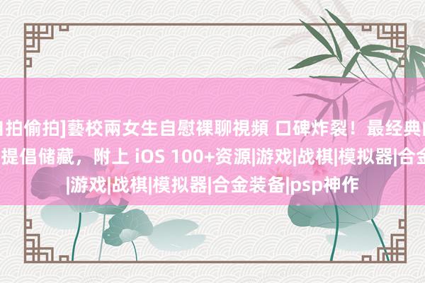 自拍偷拍]藝校兩女生自慰裸聊視頻 口碑炸裂！最经典的5大PSP神作，提倡储藏，附上 iOS 100+资源|游戏|战棋|模拟器|合金装备|psp神作