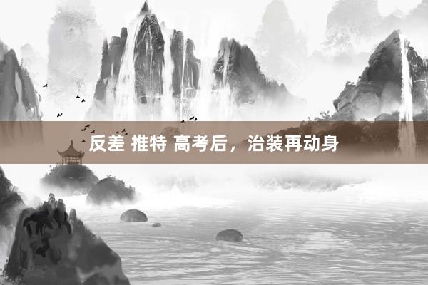 反差 推特 高考后，治装再动身