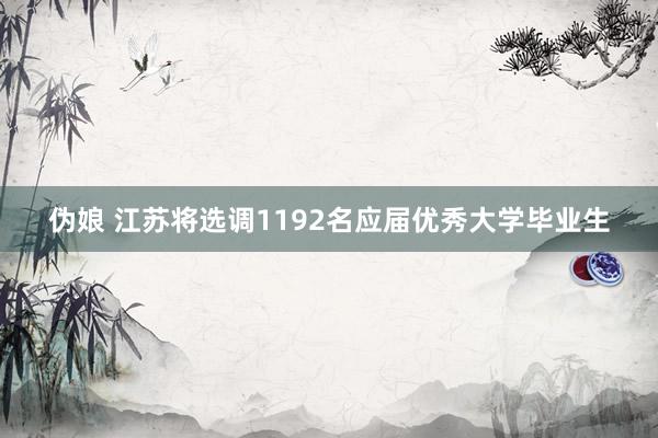 伪娘 江苏将选调1192名应届优秀大学毕业生