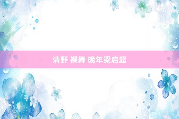 清野 裸舞 晚年梁启超
