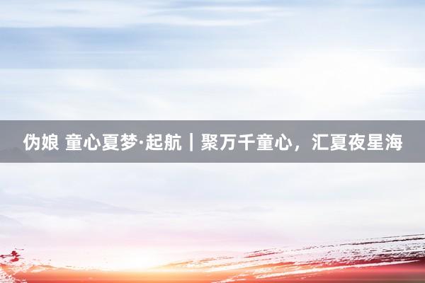 伪娘 童心夏梦·起航｜聚万千童心，汇夏夜星海