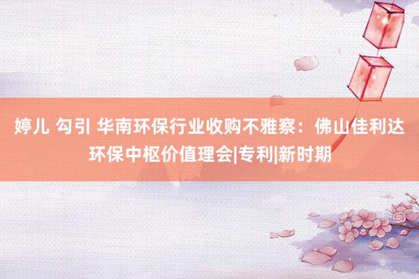 婷儿 勾引 华南环保行业收购不雅察：佛山佳利达环保中枢价值理会|专利|新时期