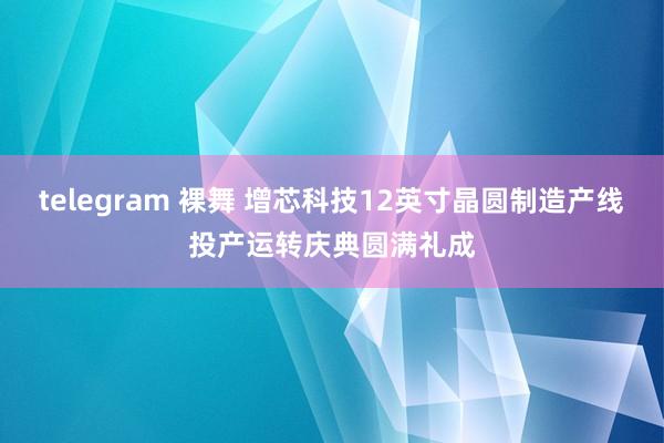 telegram 裸舞 增芯科技12英寸晶圆制造产线投产运转庆典圆满礼成