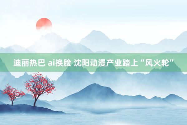 迪丽热巴 ai换脸 沈阳动漫产业踏上“风火轮”