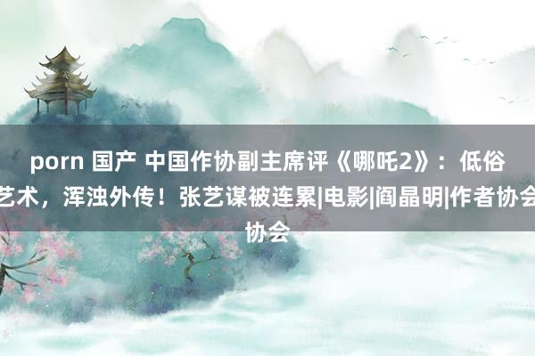 porn 国产 中国作协副主席评《哪吒2》：低俗艺术，浑浊外传！张艺谋被连累|电影|阎晶明|作者协会