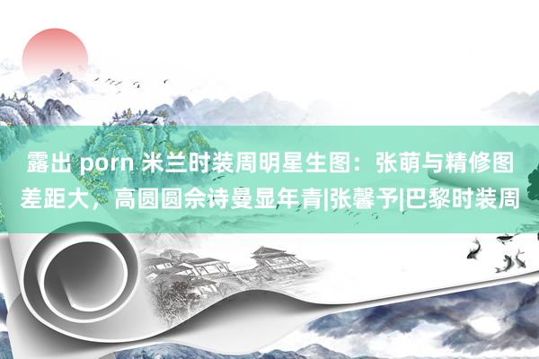 露出 porn 米兰时装周明星生图：张萌与精修图差距大，高圆圆佘诗曼显年青|张馨予|巴黎时装周