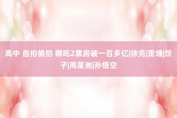 高中 自拍偷拍 哪吒2票房破一百多亿|徐克|歪缠|饺子|周星驰|孙悟空