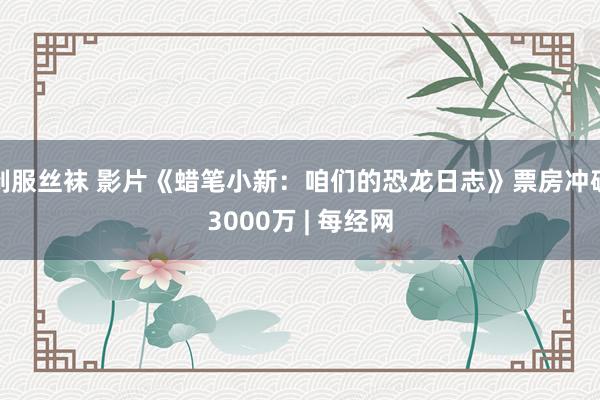 制服丝袜 影片《蜡笔小新：咱们的恐龙日志》票房冲破3000万 | 每经网