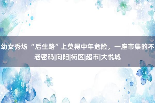 幼女秀场 “后生路”上莫得中年危险，一座市集的不老密码|向阳|街区|超市|大悦城