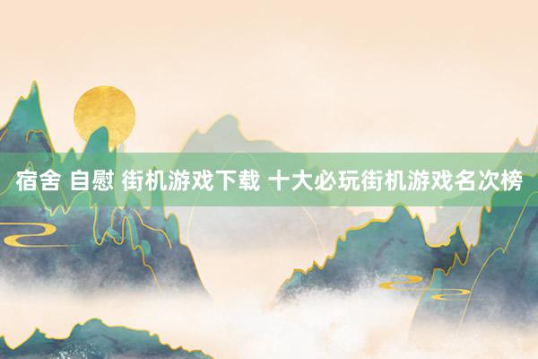 宿舍 自慰 街机游戏下载 十大必玩街机游戏名次榜