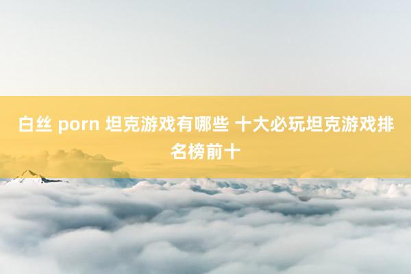 白丝 porn 坦克游戏有哪些 十大必玩坦克游戏排名榜前十