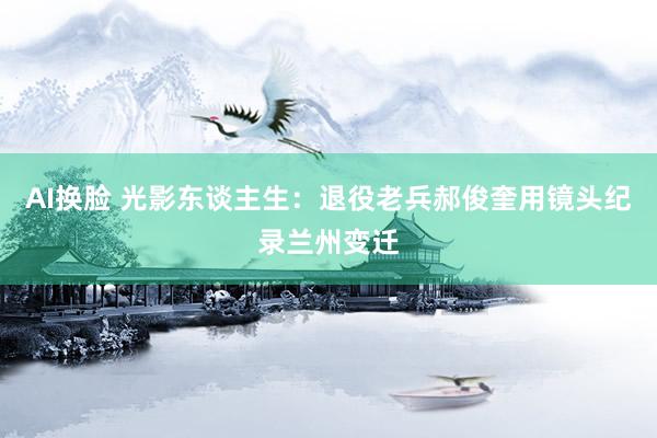 AI换脸 光影东谈主生：退役老兵郝俊奎用镜头纪录兰州变迁